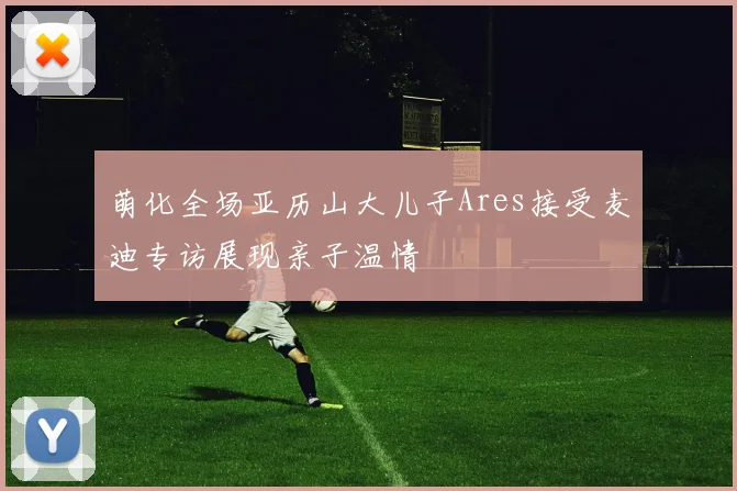 萌化全场亚历山大儿子Ares接受麦迪专访展现亲子温情