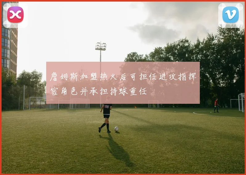 詹姆斯加盟热火后可担任进攻指挥官角色并承担持球重任