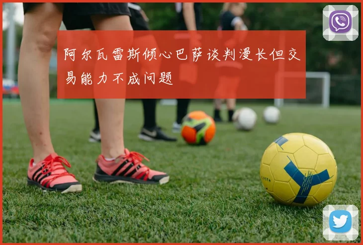 阿尔瓦雷斯倾心巴萨谈判漫长但交易能力不成问题