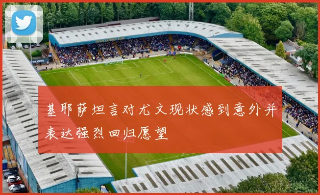 基耶萨坦言对尤文现状感到意外并表达强烈回归愿望
