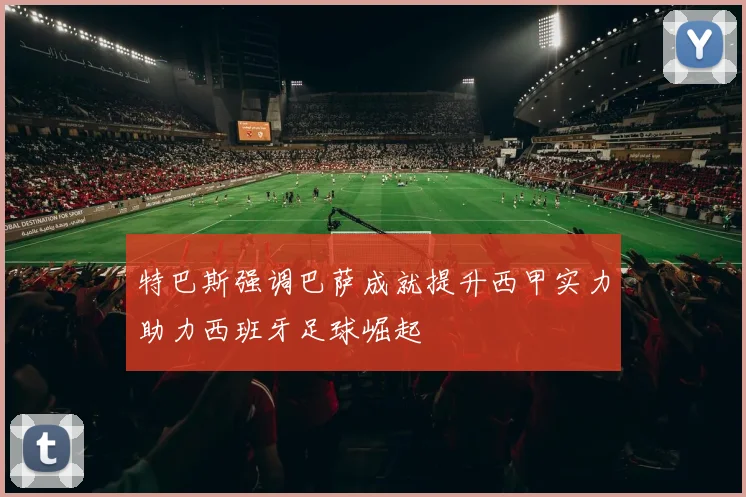 特巴斯强调巴萨成就提升西甲实力助力西班牙足球崛起