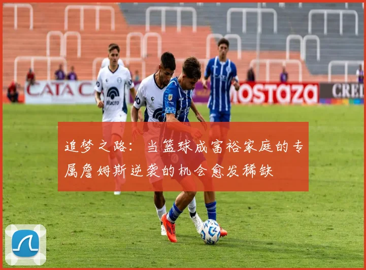 追梦之路：当篮球成富裕家庭的专属詹姆斯逆袭的机会愈发稀缺