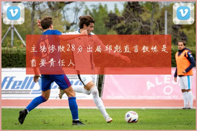 主场惨败28分出局邱彪直言教练是首要责任人