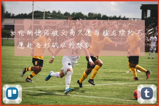伦纳德若被交易只愿与猛龙续约不愿赴洛杉矶以外球队