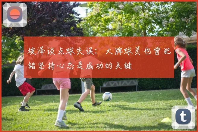埃泽谈点球失误：大牌球员也曾犯错坚持心态是成功的关键