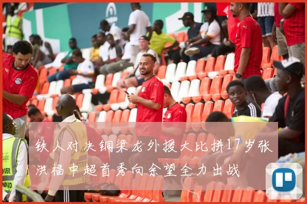 铁人对决铜梁龙外援大比拼17岁张洪福中超首秀向余望全力出战