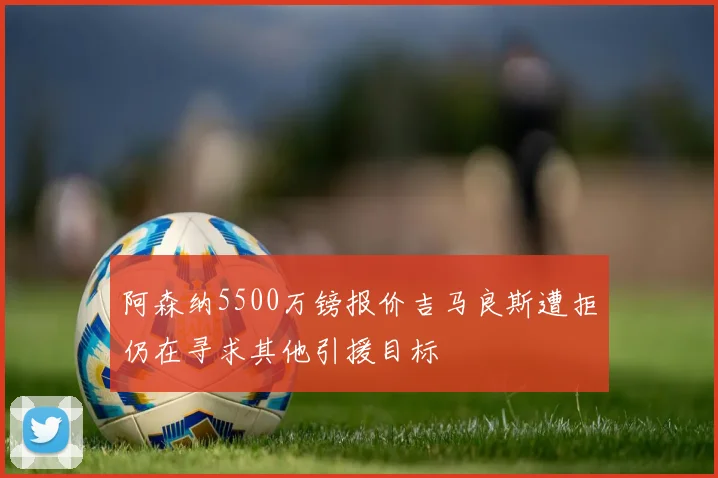 阿森纳5500万镑报价吉马良斯遭拒仍在寻求其他引援目标