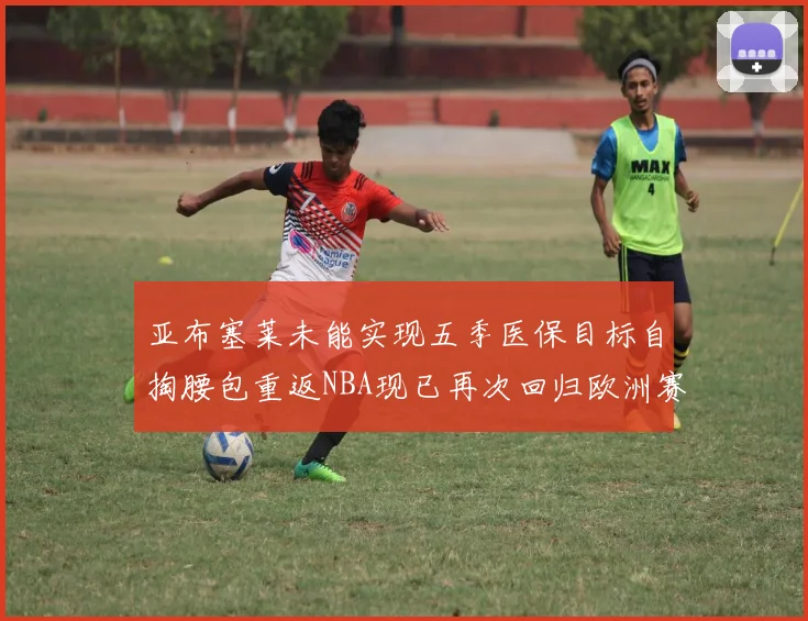 亚布塞莱未能实现五季医保目标自掏腰包重返NBA现已再次回归欧洲赛场