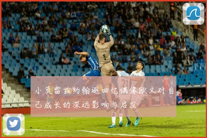 小莫雷兹约翰逊回忆偶像欧文对自己成长的深远影响与启发