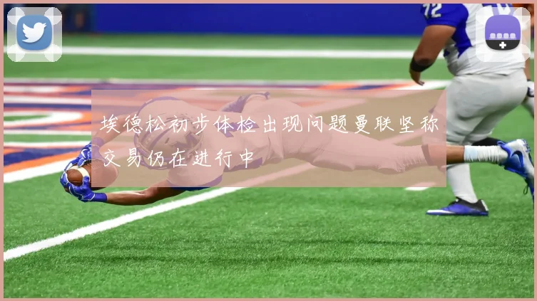 埃德松初步体检出现问题曼联坚称交易仍在进行中