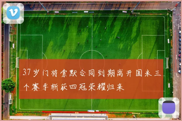 37岁门将索默合同到期离开国米三个赛季斩获四冠荣耀归来