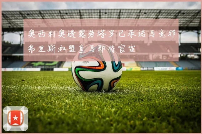 奥西利奥透露劳塔罗已承诺马竞邓弗里斯加盟皇马即将官宣