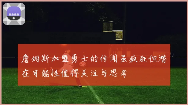 詹姆斯加盟勇士的传闻虽疯狂但潜在可能性值得关注与思考