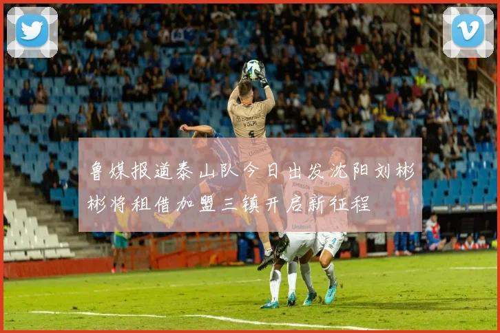 鲁媒报道泰山队今日出发沈阳刘彬彬将租借加盟三镇开启新征程