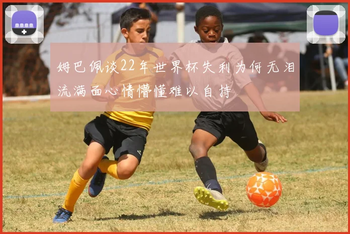 姆巴佩谈22年世界杯失利为何无泪流满面心情懵懂难以自持