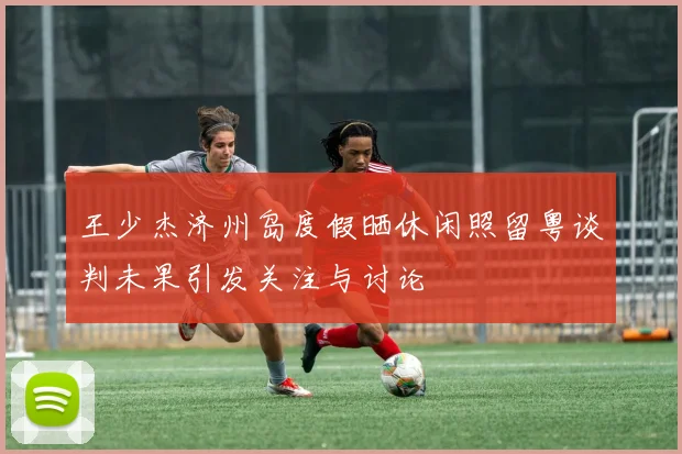 王少杰济州岛度假晒休闲照留粤谈判未果引发关注与讨论