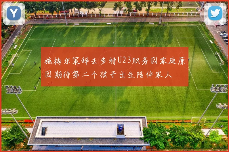 施梅尔策辞去多特U23职务因家庭原因期待第二个孩子出生陪伴家人