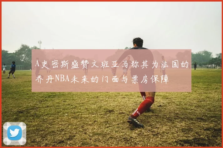 A史密斯盛赞文班亚马称其为法国的乔丹NBA未来的门面与票房保障