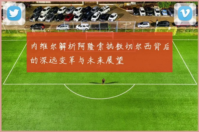 内维尔解析阿隆索执教切尔西背后的深远变革与未来展望