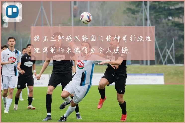 捷克主帅感叹韩国门将神奇扑救近距离射门未能得分令人遗憾