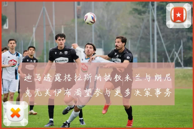 迪马透露格拉斯纳执教米兰与朗尼克无关伊布渴望参与更多决策事务