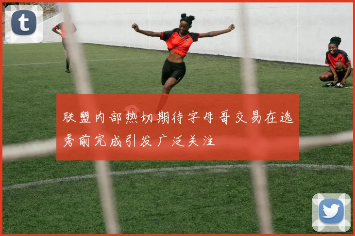联盟内部热切期待字母哥交易在选秀前完成引发广泛关注