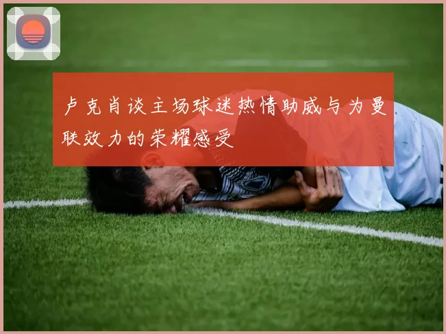 卢克肖谈主场球迷热情助威与为曼联效力的荣耀感受