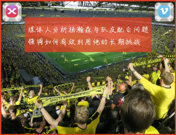 媒体人分析杨瀚森与队友配合问题强调如何有效利用他的长期挑战